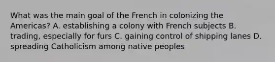 What was the main goal of the French in colonizing the Americas? A. establishing a colony with French subjects B. trading, especially for furs C. gaining control of shipping lanes D. spreading Catholicism among native peoples