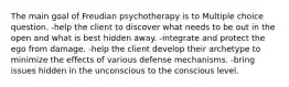 The main goal of Freudian psychotherapy is to Multiple choice question. -help the client to discover what needs to be out in the open and what is best hidden away. -integrate and protect the ego from damage. -help the client develop their archetype to minimize the effects of various defense mechanisms. -bring issues hidden in the unconscious to the conscious level.