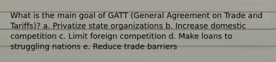 What is the main goal of GATT (General Agreement on Trade and Tariffs)? a. Privatize state organizations b. Increase domestic competition c. Limit foreign competition d. Make loans to struggling nations e. Reduce trade barriers