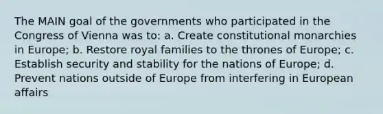 The MAIN goal of the governments who participated in the Congress of Vienna was to: a. Create constitutional monarchies in Europe; b. Restore royal families to the thrones of Europe; c. Establish security and stability for the nations of Europe; d. Prevent nations outside of Europe from interfering in European affairs