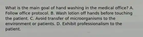 What is the main goal of hand washing in the medical office? A. Follow office protocol. B. Wash lotion off hands before touching the patient. C. Avoid transfer of microorganisms to the environment or patients. D. Exhibit professionalism to the patient.