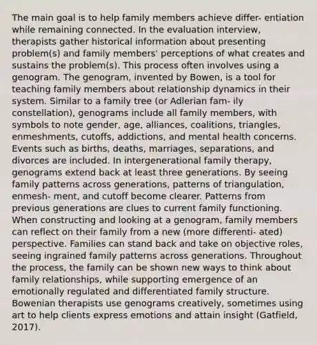 The main goal is to help family members achieve differ- entiation while remaining connected. In the evaluation interview, therapists gather historical information about presenting problem(s) and family members' perceptions of what creates and sustains the problem(s). This process often involves using a genogram. The genogram, invented by Bowen, is a tool for teaching family members about relationship dynamics in their system. Similar to a family tree (or Adlerian fam- ily constellation), genograms include all family members, with symbols to note gender, age, alliances, coalitions, triangles, enmeshments, cutoffs, addictions, and mental health concerns. Events such as births, deaths, marriages, separations, and divorces are included. In intergenerational family therapy, genograms extend back at least three generations. By seeing family patterns across generations, patterns of triangulation, enmesh- ment, and cutoff become clearer. Patterns from previous generations are clues to current family functioning. When constructing and looking at a genogram, family members can reflect on their family from a new (more differenti- ated) perspective. Families can stand back and take on objective roles, seeing ingrained family patterns across generations. Throughout the process, the family can be shown new ways to think about family relationships, while supporting emergence of an emotionally regulated and differentiated family structure. Bowenian therapists use genograms creatively, sometimes using art to help clients express emotions and attain insight (Gatfield, 2017).