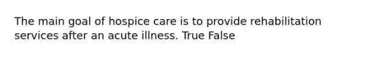 The main goal of hospice care is to provide rehabilitation services after an acute illness. True False