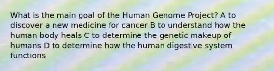 What is the main goal of the <a href='https://www.questionai.com/knowledge/kaQqK73QV8-human-genome' class='anchor-knowledge'>human genome</a> Project? A to discover a new medicine for cancer B to understand how the human body heals C to determine the genetic makeup of humans D to determine how the <a href='https://www.questionai.com/knowledge/k7OgreiRFk-human-digestive-system' class='anchor-knowledge'>human digestive system</a> functions