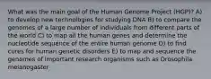 What was the main goal of the Human Genome Project (HGP)? A) to develop new technologies for studying DNA B) to compare the genomes of a large number of individuals from different parts of the world C) to map all the human genes and determine the nucleotide sequence of the entire human genome D) to find cures for human genetic disorders E) to map and sequence the genomes of important research organisms such as Drosophila melanogaster