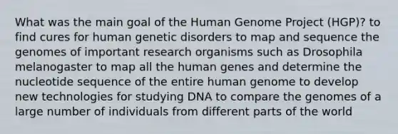 What was the main goal of the Human Genome Project (HGP)? to find cures for human genetic disorders to map and sequence the genomes of important research organisms such as Drosophila melanogaster to map all the human genes and determine the nucleotide sequence of the entire human genome to develop new technologies for studying DNA to compare the genomes of a large number of individuals from different parts of the world