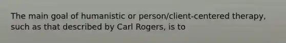 The main goal of humanistic or person/client-centered therapy, such as that described by Carl Rogers, is to