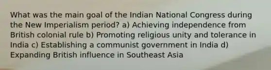 What was the main goal of the Indian National Congress during the New Imperialism period? a) Achieving independence from British colonial rule b) Promoting religious unity and tolerance in India c) Establishing a communist government in India d) Expanding British influence in Southeast Asia