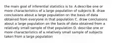 the main goal of inferential statistics is to: A.describe one or more characteristics of a large population of subjects B. draw conclusions about a large population on the basis of data obtained from everyone in that population C. draw conclusions about a large population on the basis of data obtained from a relatively small sample of that population D. describe one or more characteristics of a relatively small sample of subjects taken from a large population