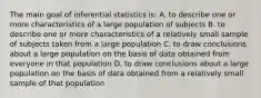 The main goal of inferential statistics is: A. to describe one or more characteristics of a large population of subjects B. to describe one or more characteristics of a relatively small sample of subjects taken from a large population C. to draw conclusions about a large population on the basis of data obtained from everyone in that population D. to draw conclusions about a large population on the basis of data obtained from a relatively small sample of that population