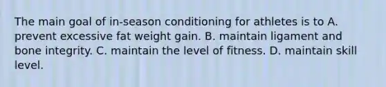 The main goal of in-season conditioning for athletes is to A. prevent excessive fat weight gain. B. maintain ligament and bone integrity. C. maintain the level of fitness. D. maintain skill level.