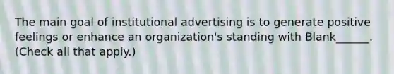 The main goal of institutional advertising is to generate positive feelings or enhance an organization's standing with Blank______. (Check all that apply.)