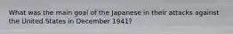 What was the main goal of the Japanese in their attacks against the United States in December 1941?