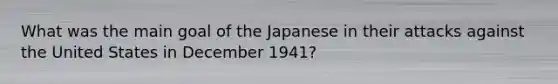 What was the main goal of the Japanese in their attacks against the United States in December 1941?