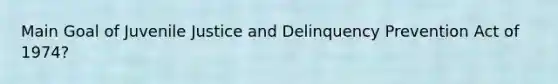 Main Goal of Juvenile Justice and Delinquency Prevention Act of 1974?