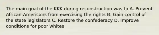 The main goal of the KKK during reconstruction was to A. Prevent African-Americans from exercising the rights B. Gain control of the state legislators C. Restore the confederacy D. Improve conditions for poor whites