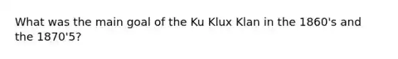 What was the main goal of the Ku Klux Klan in the 1860's and the 1870'5?