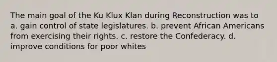 The main goal of the Ku Klux Klan during Reconstruction was to a. gain control of state legislatures. b. prevent African Americans from exercising their rights. c. restore the Confederacy. d. improve conditions for poor whites