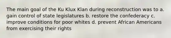 The main goal of the Ku Klux Klan during reconstruction was to a. gain control of state legislatures b. restore the confederacy c. improve conditions for poor whites d. prevent African Americans from exercising their rights