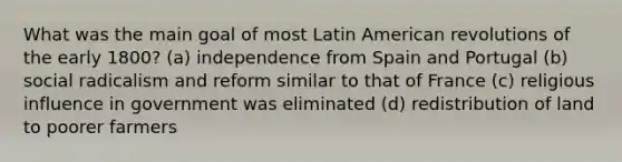 What was the main goal of most Latin American revolutions of the early 1800? (a) independence from Spain and Portugal (b) social radicalism and reform similar to that of France (c) religious influence in government was eliminated (d) redistribution of land to poorer farmers