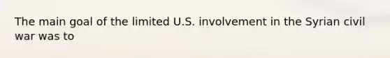 The main goal of the limited U.S. involvement in the Syrian civil war was to