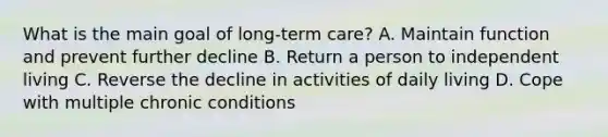 What is the main goal of long-term care? A. Maintain function and prevent further decline B. Return a person to independent living C. Reverse the decline in activities of daily living D. Cope with multiple chronic conditions