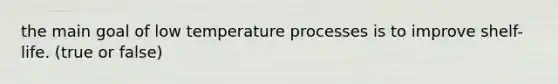 the main goal of low temperature processes is to improve shelf-life. (true or false)