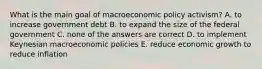 What is the main goal of macroeconomic policy activism? A. to increase government debt B. to expand the size of the federal government C. none of the answers are correct D. to implement Keynesian macroeconomic policies E. reduce economic growth to reduce inflation