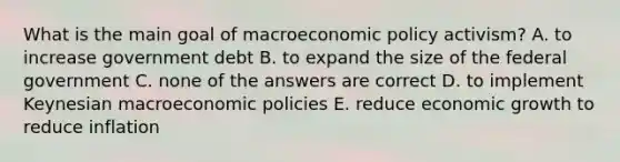 What is the main goal of macroeconomic policy activism? A. to increase government debt B. to expand the size of the federal government C. none of the answers are correct D. to implement Keynesian macroeconomic policies E. reduce economic growth to reduce inflation