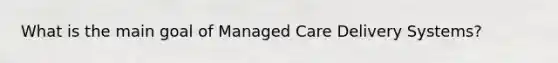 What is the main goal of Managed Care Delivery Systems?