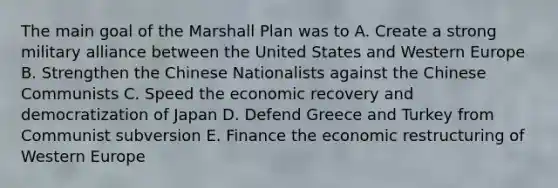 The main goal of the Marshall Plan was to A. Create a strong military alliance between the United States and Western Europe B. Strengthen the Chinese Nationalists against the Chinese Communists C. Speed the economic recovery and democratization of Japan D. Defend Greece and Turkey from Communist subversion E. Finance the economic restructuring of Western Europe