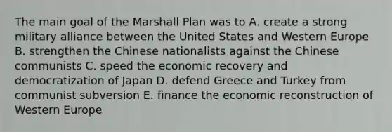 The main goal of the Marshall Plan was to A. create a strong military alliance between the United States and Western Europe B. strengthen the Chinese nationalists against the Chinese communists C. speed the economic recovery and democratization of Japan D. defend Greece and Turkey from communist subversion E. finance the economic reconstruction of Western Europe