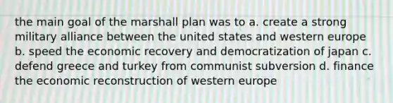 the main goal of the marshall plan was to a. create a strong military alliance between the united states and western europe b. speed the economic recovery and democratization of japan c. defend greece and turkey from communist subversion d. finance the economic reconstruction of western europe