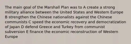 The main goal of the Marshall Plan was to A create a strong military alliance between the United States and Western Europe B strengthen the Chinese nationalists against the Chinese communists C speed the economic recovery and democratization of Japan D defend Greece and Turkey from communist subversion E finance the economic reconstruction of Western Europe