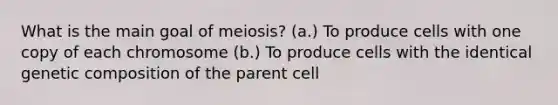 What is the main goal of meiosis? (a.) To produce cells with one copy of each chromosome (b.) To produce cells with the identical genetic composition of the parent cell