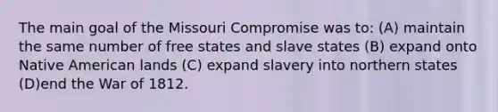 The main goal of the Missouri Compromise was to: (A) maintain the same number of free states and slave states (B) expand onto Native American lands (C) expand slavery into northern states (D)end the War of 1812.