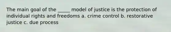 The main goal of the _____ model of justice is the protection of individual rights and freedoms a. crime control b. restorative justice c. due process