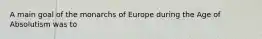 A main goal of the monarchs of Europe during the Age of Absolutism was to