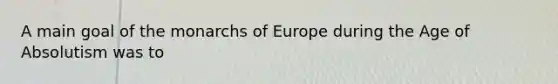 A main goal of the monarchs of Europe during the Age of Absolutism was to