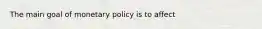 The main goal of monetary policy is to affect