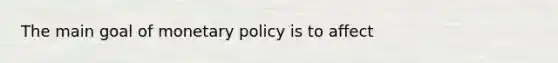 The main goal of monetary policy is to affect