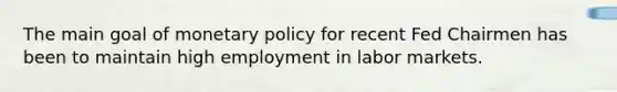 The main goal of monetary policy for recent Fed Chairmen has been to maintain high employment in labor markets.