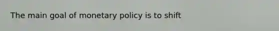 The main goal of monetary policy is to shift