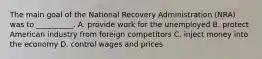 The main goal of the National Recovery Administration (NRA) was to __________. A. provide work for the unemployed B. protect American industry from foreign competitors C. inject money into the economy D. control wages and prices