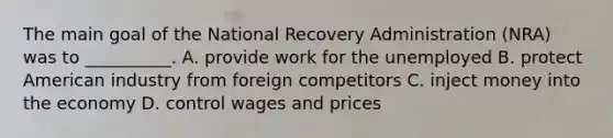 The main goal of the National Recovery Administration (NRA) was to __________. A. provide work for the unemployed B. protect American industry from foreign competitors C. inject money into the economy D. control wages and prices