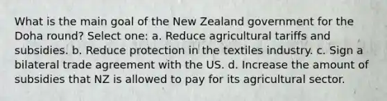 What is the main goal of the New Zealand government for the Doha round? Select one: a. Reduce agricultural tariffs and subsidies. b. Reduce protection in the textiles industry. c. Sign a bilateral trade agreement with the US. d. Increase the amount of subsidies that NZ is allowed to pay for its agricultural sector.