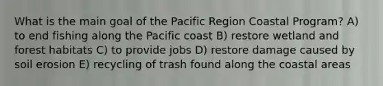 What is the main goal of the Pacific Region Coastal Program? A) to end fishing along the Pacific coast B) restore wetland and forest habitats C) to provide jobs D) restore damage caused by soil erosion E) recycling of trash found along the coastal areas