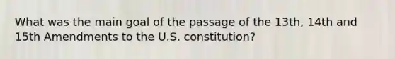 What was the main goal of the passage of the 13th, 14th and 15th Amendments to the U.S. constitution?