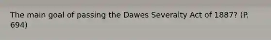 The main goal of passing the Dawes Severalty Act of 1887? (P. 694)