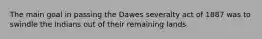 The main goal in passing the Dawes severalty act of 1887 was to swindle the Indians out of their remaining lands